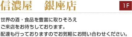信濃屋 銀座店
世界の酒・食品を豊富に取りそろえ
ご来店をお待ちしております。
配達も行っておりますのでお気軽にお問い合わせください。