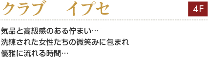 クラブ　イプセ　
気品と高級感のある佇まい…
洗練された女性たちの微笑みに包まれ
優雅に流れる時間…